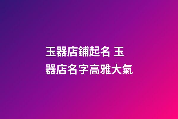 玉器店鋪起名 玉器店名字高雅大氣